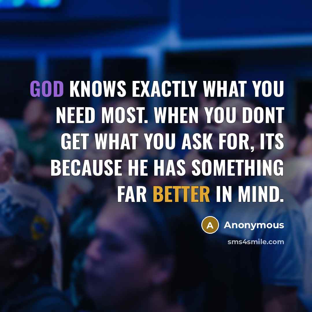 “God knows exactly what you need most. When you dont get what you ask for, its because he has something far better in mind.” quote by Anonymous