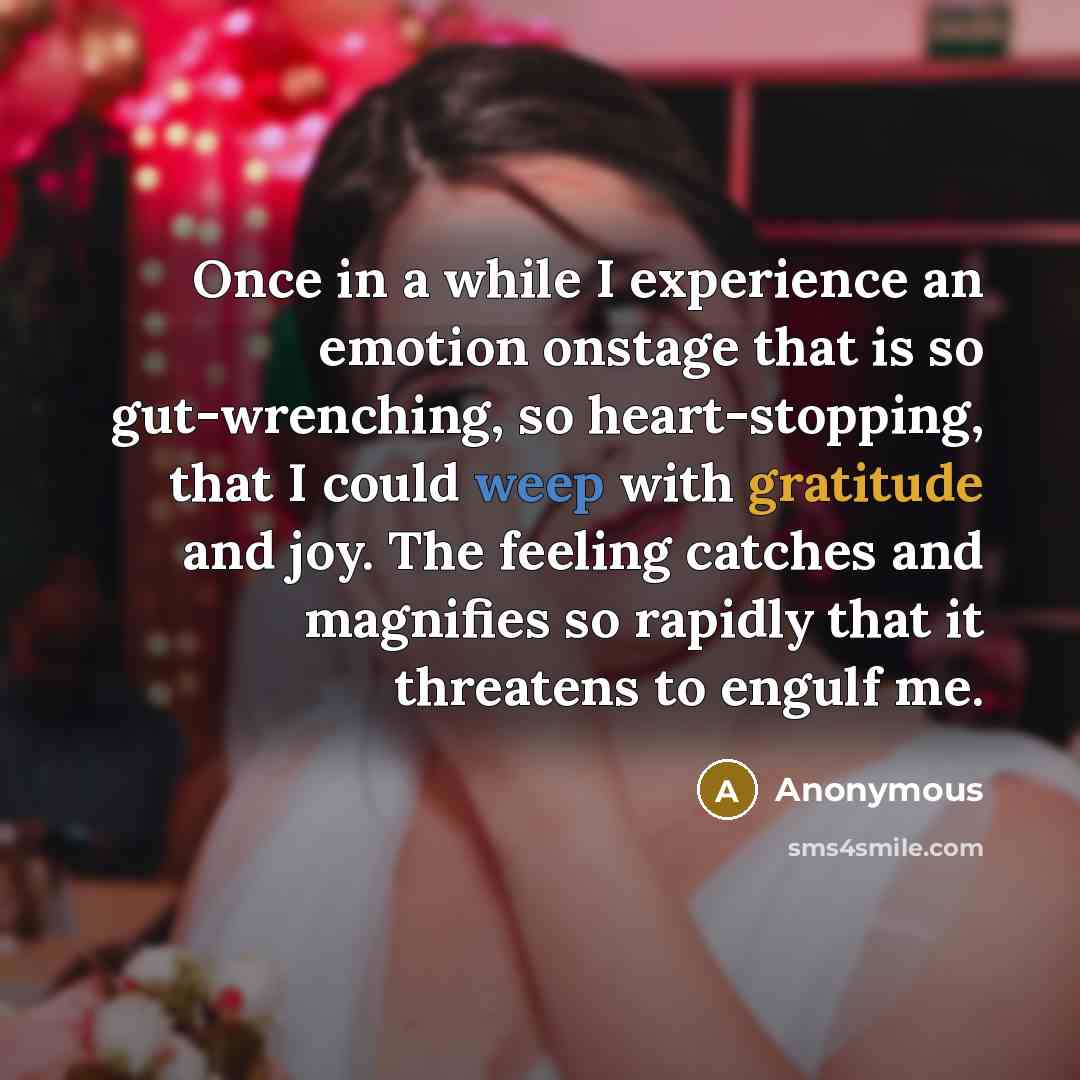 “Once in a while I experience an emotion onstage that is so gut-wrenching, so heart-stopping, that I could weep with gratitude and joy. The feeling catches and magnifies so rapidly that it threatens to engulf me.” quote by Anonymous