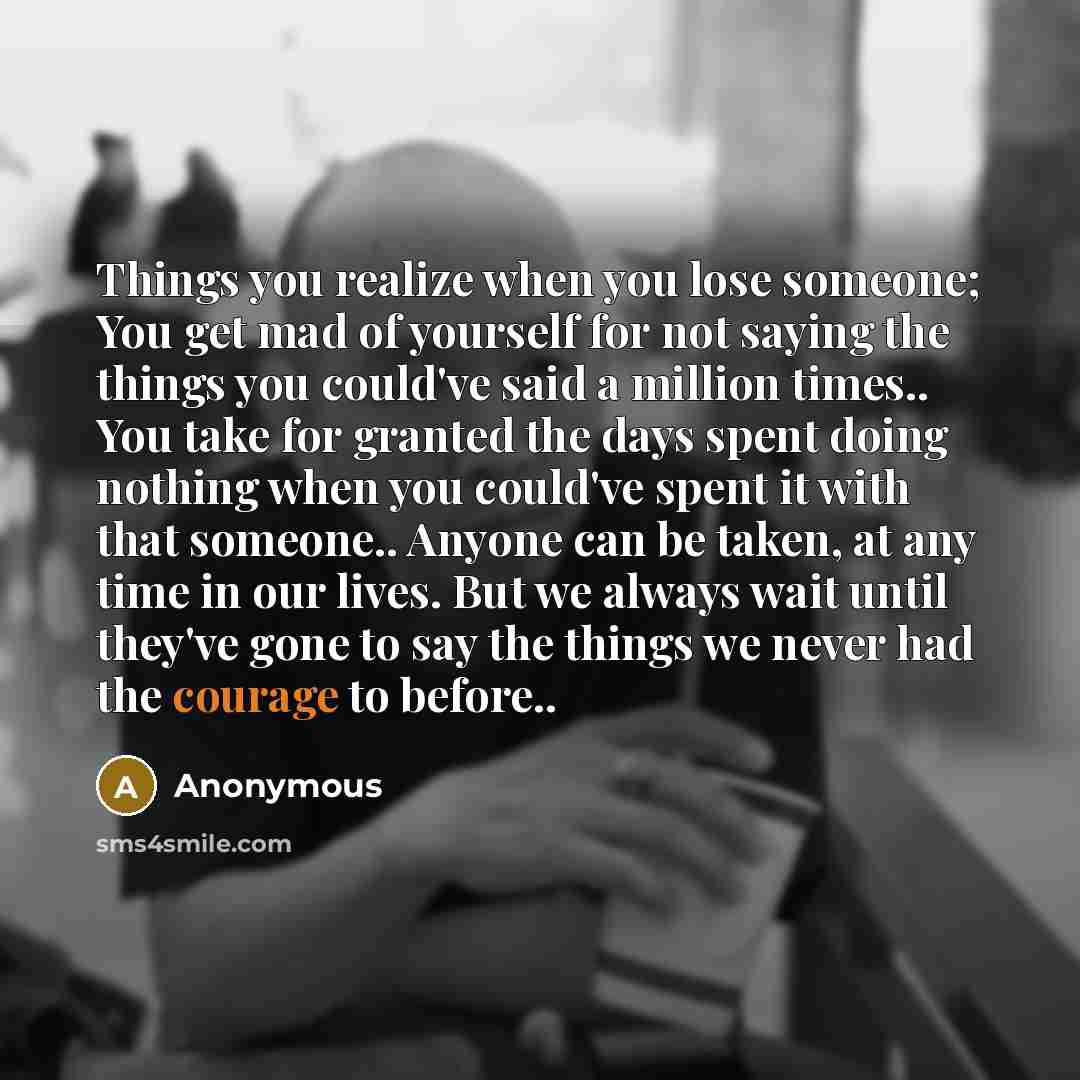 “Things you realize when you lose someone; You get mad of yourself for not saying the things you could've said a million times.. You take for granted the days spent doing nothing when you could've spent it with that someone.. Anyone can be taken, at any time in our lives. But we always wait until…” quote by Anonymous