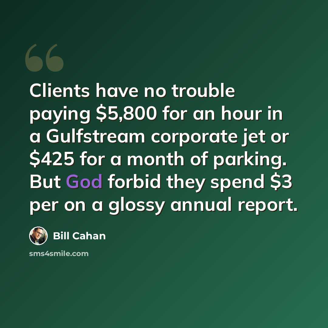 “Clients have no trouble paying $5,800 for an hour in a Gulfstream corporate jet or $425 for a month of parking. But God forbid they spend $3 per on a glossy annual report.” quote by Bill Cahan