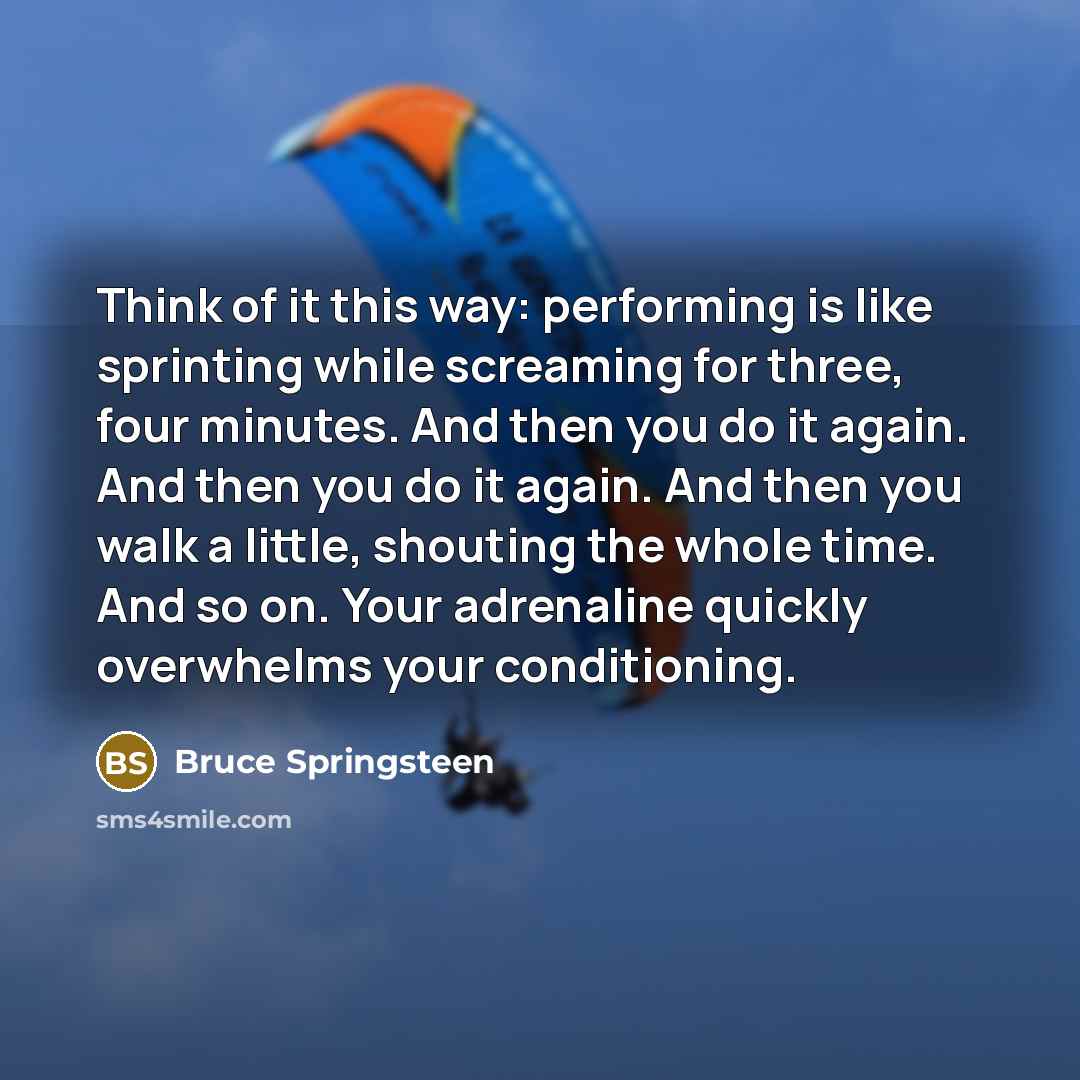 “Think of it this way: performing is like sprinting while screaming for three, four minutes. And then you do it again. And then you do it again. And then you walk a little, shouting the whole time. And so on. Your adrenaline quickly overwhelms your conditioning.” quote by Bruce Springsteen