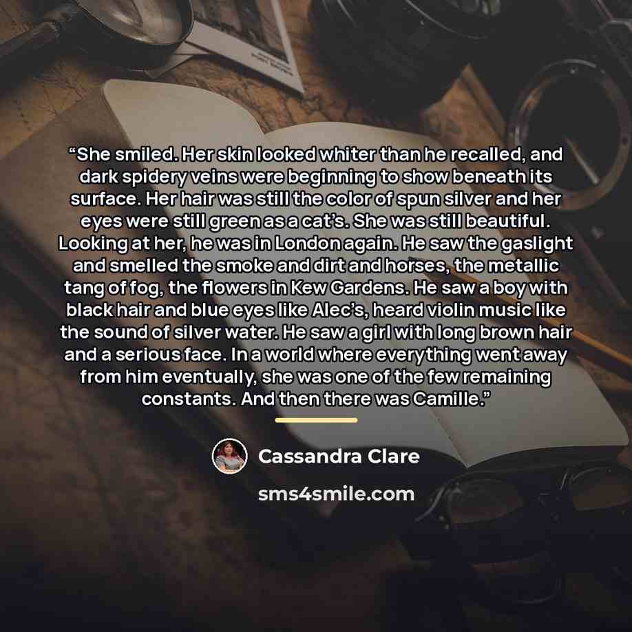“She smiled. Her skin looked whiter than he recalled, and dark spidery veins were beginning to show beneath its surface. Her hair was still the color of spun silver and her eyes were still green as a cat’s. She was still beautiful. Looking at her, he was in London again. He saw the gaslight and…” quote by Cassandra Clare