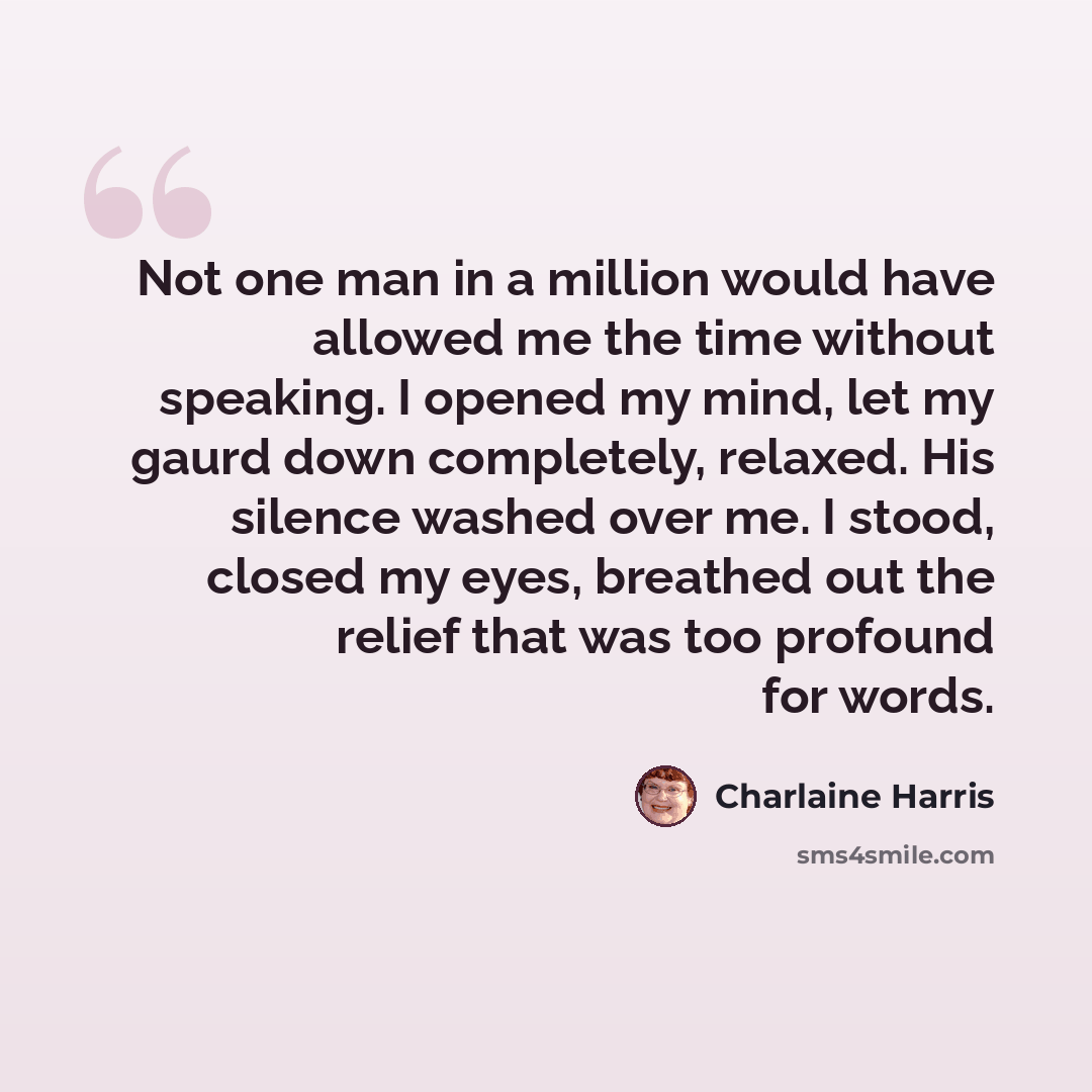 “Not one man in a million would have allowed me the time without speaking. I opened my mind, let my gaurd down completely, relaxed. His silence washed over me. I stood, closed my eyes, breathed out the relief that was too profound for words.” quote by Charlaine Harris