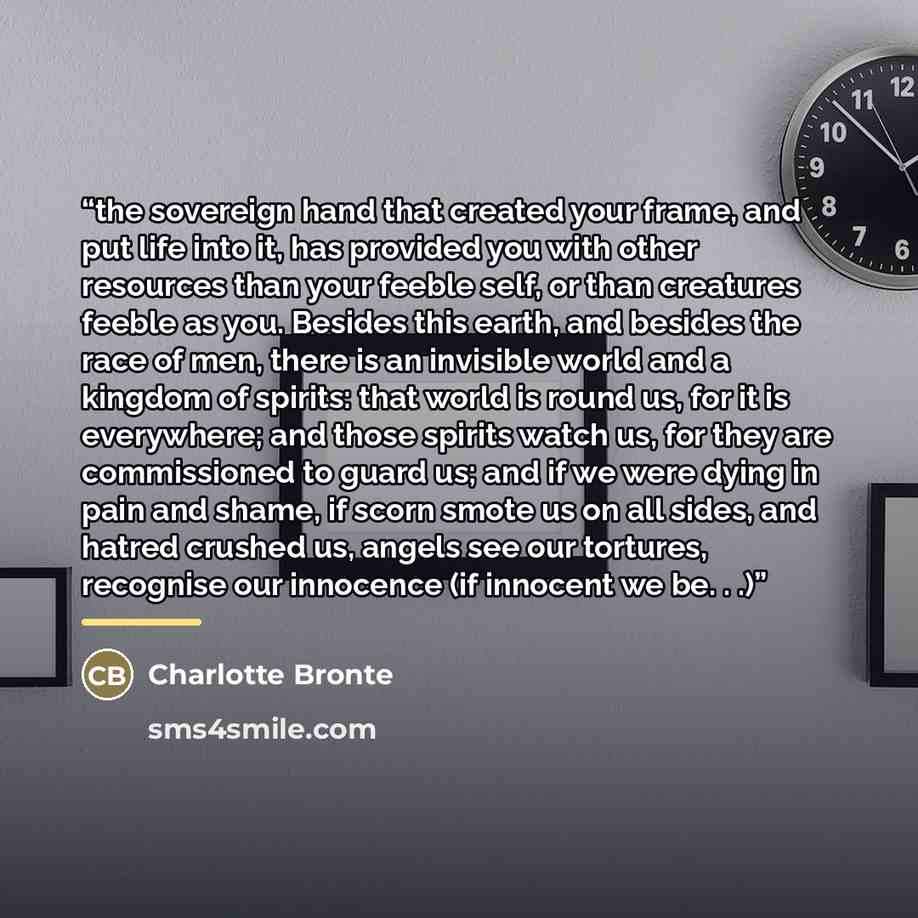 “the sovereign hand that created your frame, and put life into it, has provided you with other resources than your feeble self, or than creatures feeble as you. Besides this earth, and besides the race of men, there is an invisible world and a kingdom of spirits: that world is round us, for it is…” quote by Charlotte Brontë
