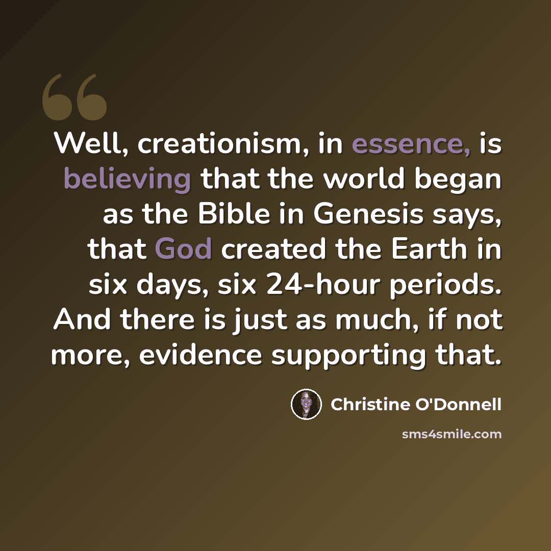 “Well, creationism, in essence, is believing that the world began as the Bible in Genesis says, that God created the Earth in six days, six 24-hour periods. And there is just as much, if not more, evidence supporting that.” quote by Christine O'Donnell