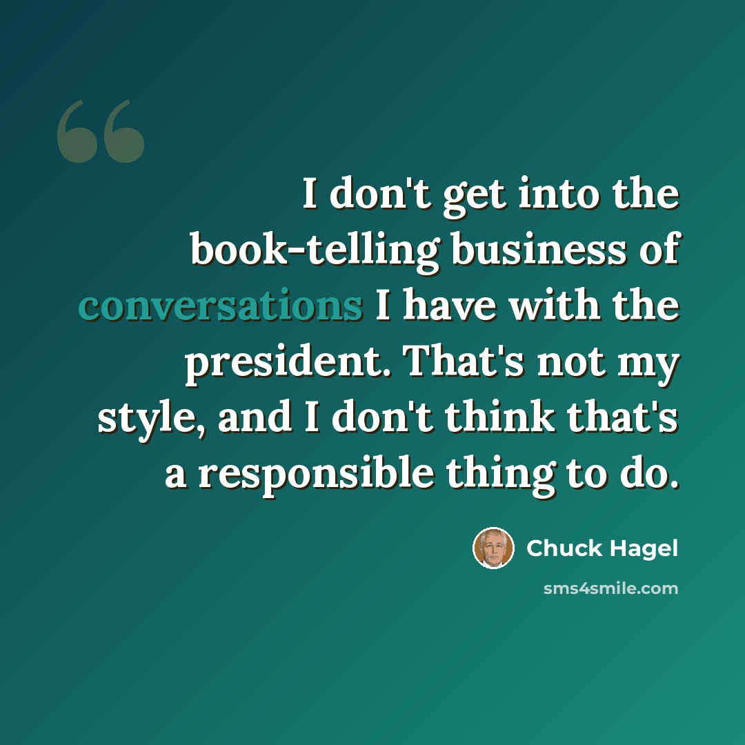 “I don't get into the book-telling business of conversations I have with the president. That's not my style, and I don't think that's a responsible thing to do.” quote by Chuck Hagel