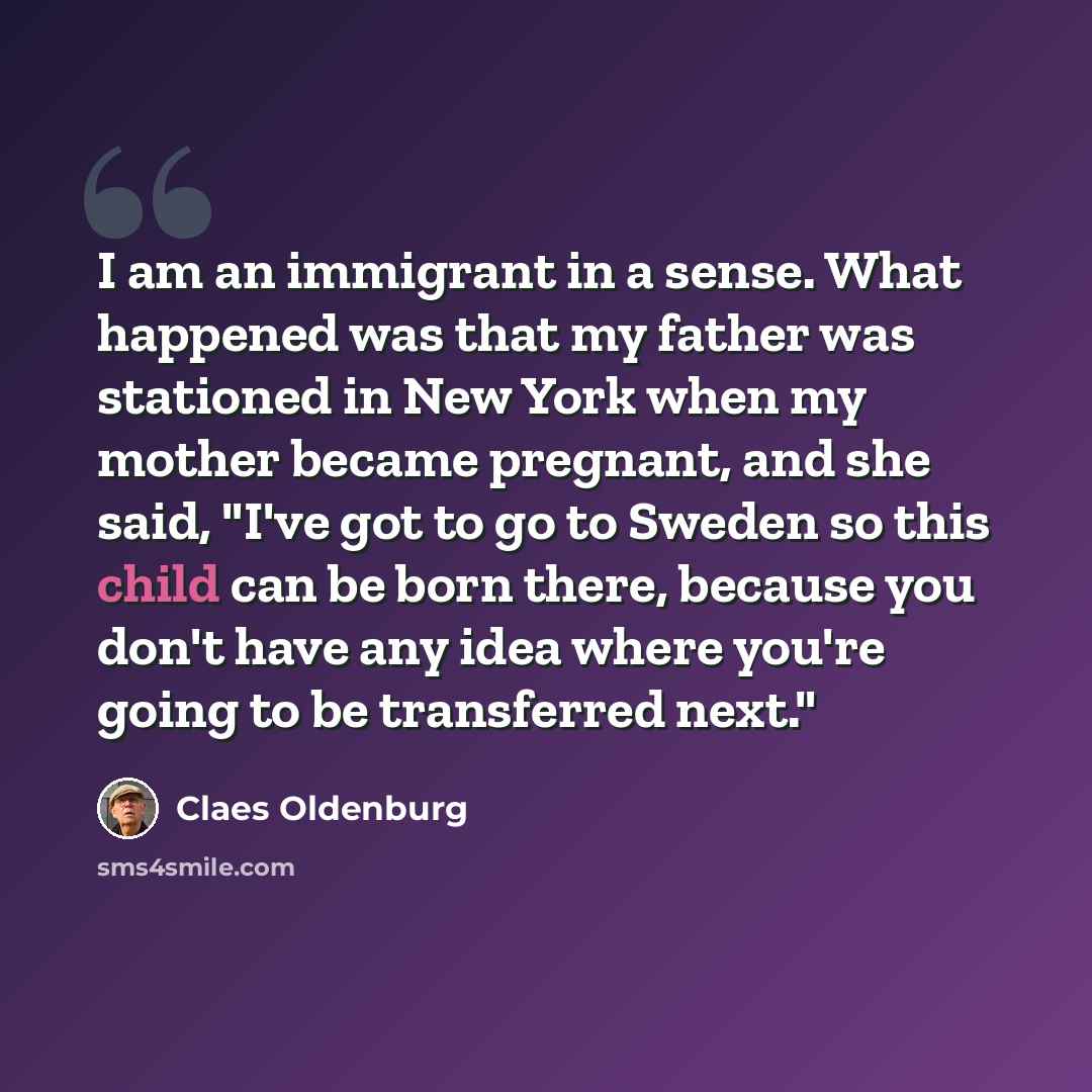 “I am an immigrant in a sense. What happened was that my father was stationed in New York when my mother became pregnant, and she said, "I've got to go to Sweden so this child can be born there, because you don't have any idea where you're going to be transferred next."” quote by Claes Oldenburg