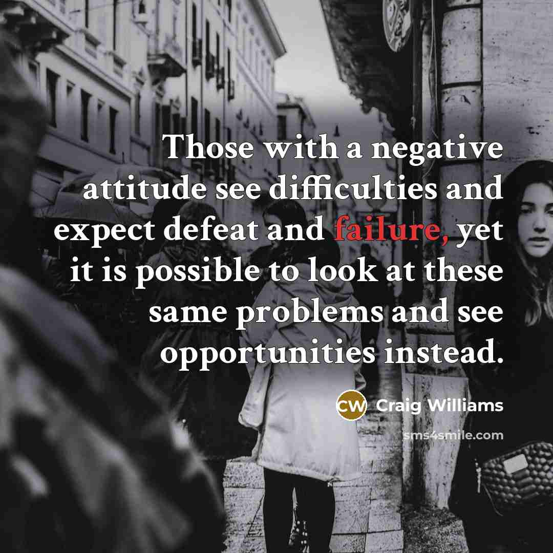 “Those with a negative attitude see difficulties and expect defeat and failure, yet it is possible to look at these same problems and see opportunities instead.” quote by Craig Williams