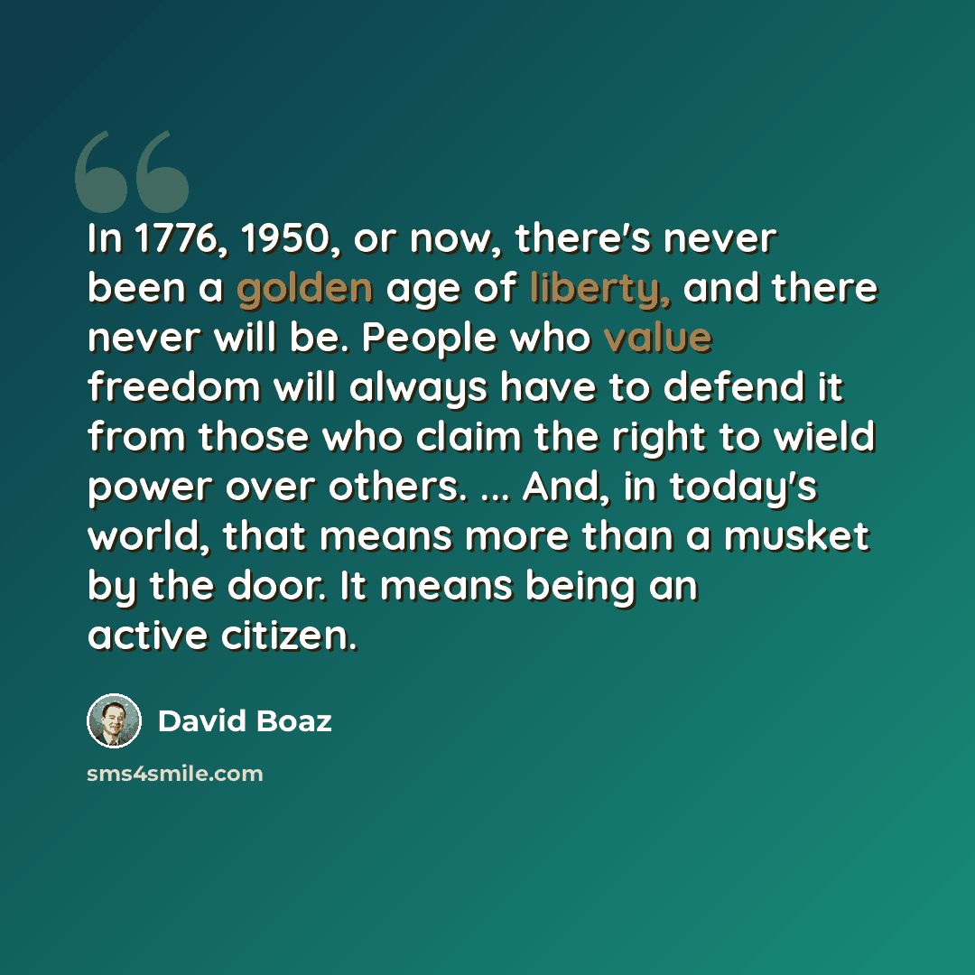 “In 1776, 1950, or now, there's never been a golden age of liberty, and there never will be. People who value freedom will always have to defend it from those who claim the right to wield power over others. ... And, in today's world, that means more than a musket by the door. It means being an…” quote by David Boaz