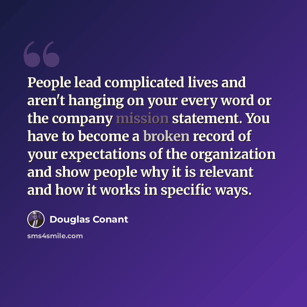 “People lead complicated lives and aren't hanging on your every word or the company mission statement. You have to become a broken record of your expectations of the organization and show people why it is relevant and how it works in specific ways.” quote by Douglas Conant