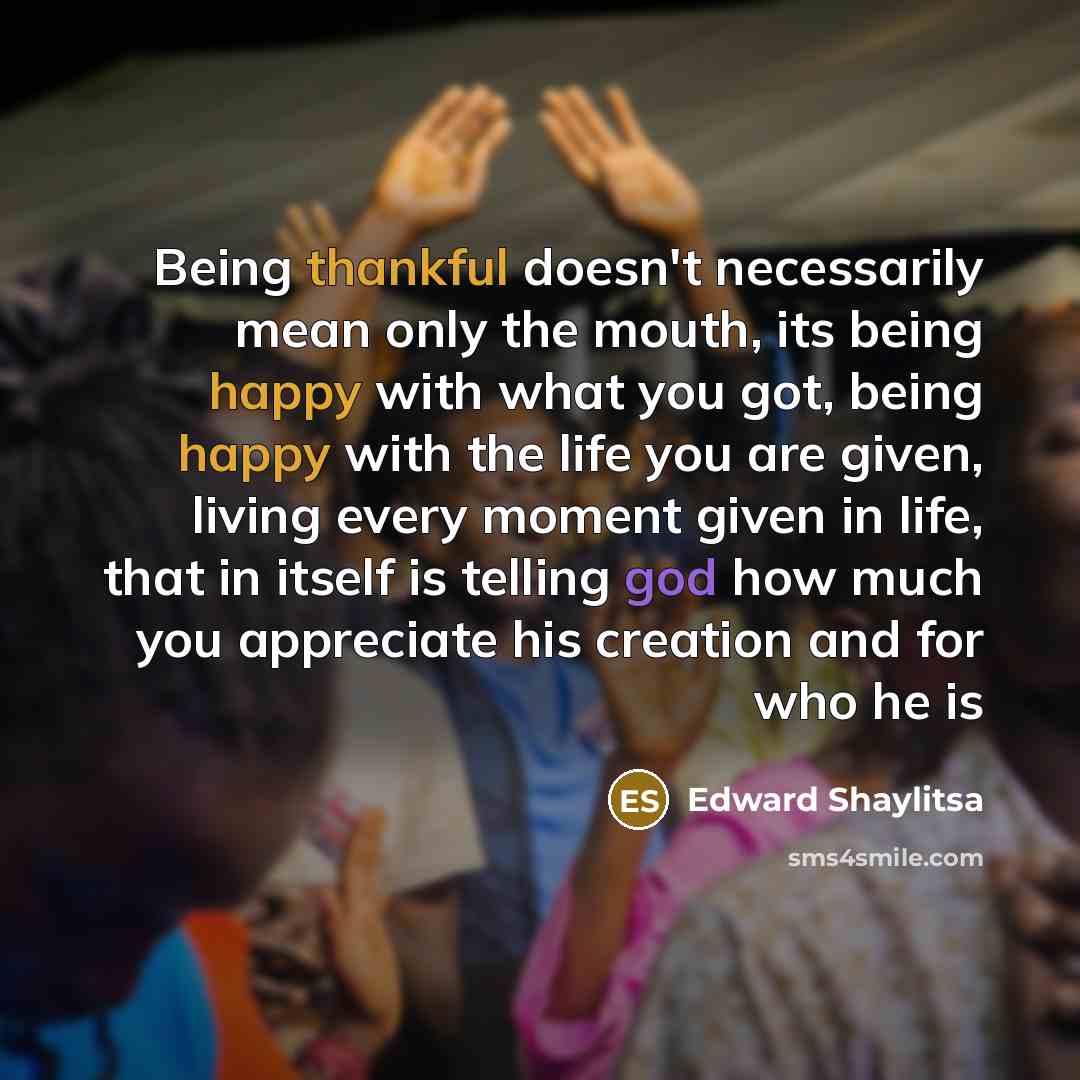 “Being thankful doesn't necessarily mean only the mouth, its being happy with what you got, being happy with the life you are given, living every moment given in life, that in itself is telling god how much you appreciate his creation and for who he is” quote by Edward Shaylitsa