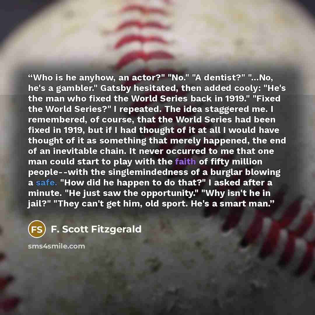 “Who is he anyhow, an actor?" "No." "A dentist?" "...No, he's a gambler." Gatsby hesitated, then added cooly: "He's the man who fixed the World Series back in 1919." "Fixed the World Series?" I repeated. The idea staggered me. I remembered, of course, that the World Series had been fixed in 1919…” quote by F. Scott Fitzgerald
