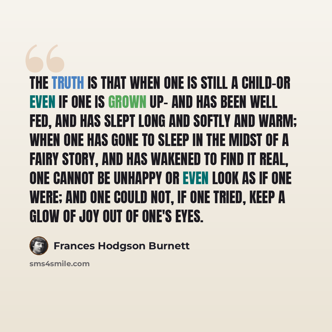 “The truth is that when one is still a child-or even if one is grown up- and has been well fed, and has slept long and softly and warm; when one has gone to sleep in the midst of a fairy story, and has wakened to find it real, one cannot be unhappy or even look as if one were; and one could not, if…” quote by Frances Hodgson Burnett