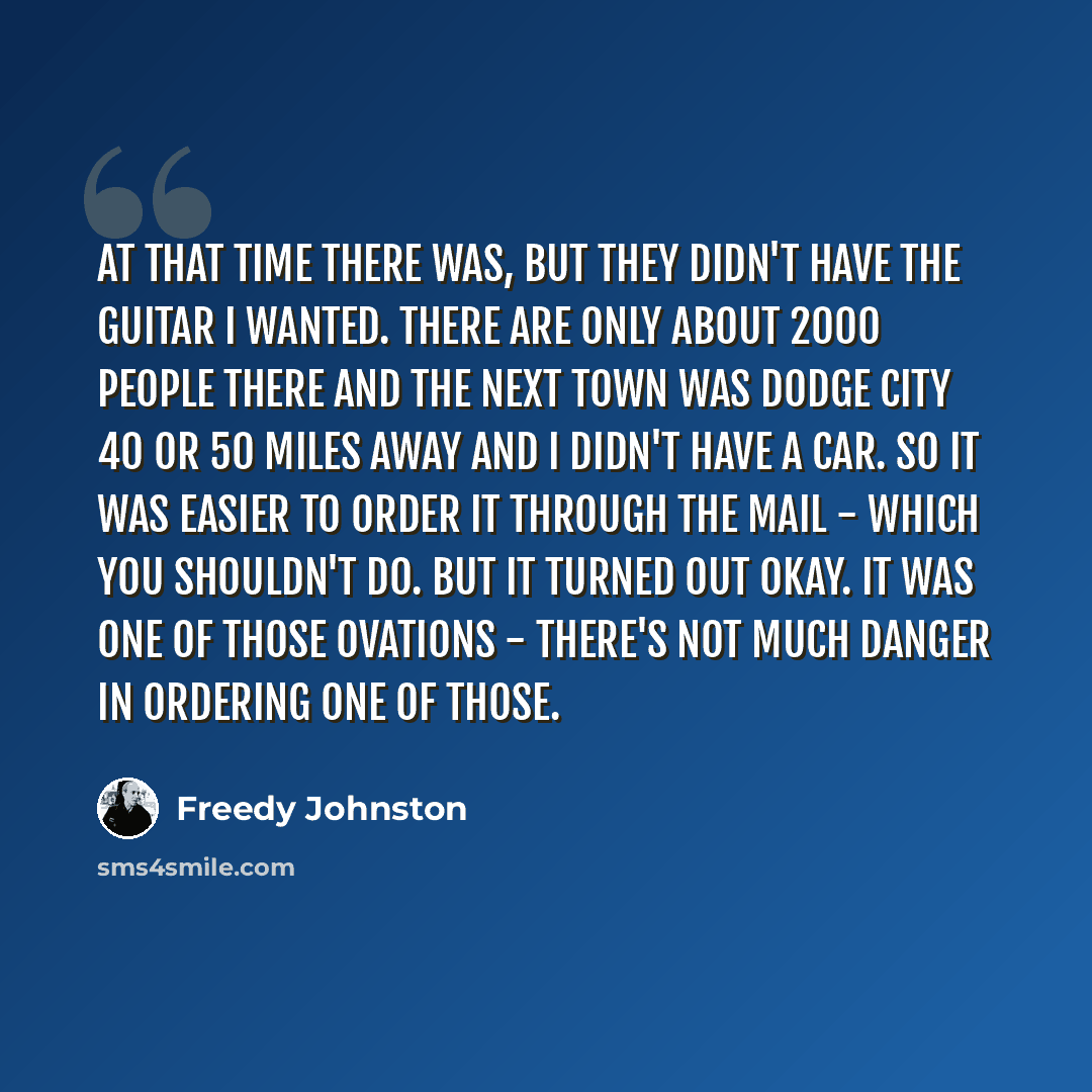 “At that time there was, but they didn't have the guitar I wanted. There are only about 2000 people there and the next town was Dodge City 40 or 50 miles away and I didn't have a car. So it was easier to order it through the mail - which you shouldn't do. But it turned out okay. It was one of those…” quote by Freedy Johnston