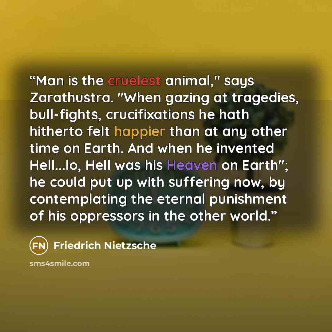 “Man is the cruelest animal," says Zarathustra. "When gazing at tragedies, bull-fights, crucifixations he hath hitherto felt happier than at any other time on Earth. And when he invented Hell...lo, Hell was his Heaven on Earth"; he could put up with suffering now, by contemplating the eternal…” quote by Friedrich Nietzsche