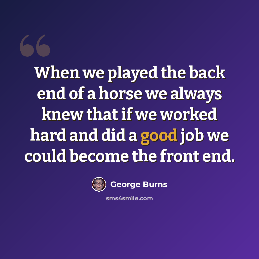 “When we played the back end of a horse we always knew that if we worked hard and did a good job we could become the front end.” quote by George Burns