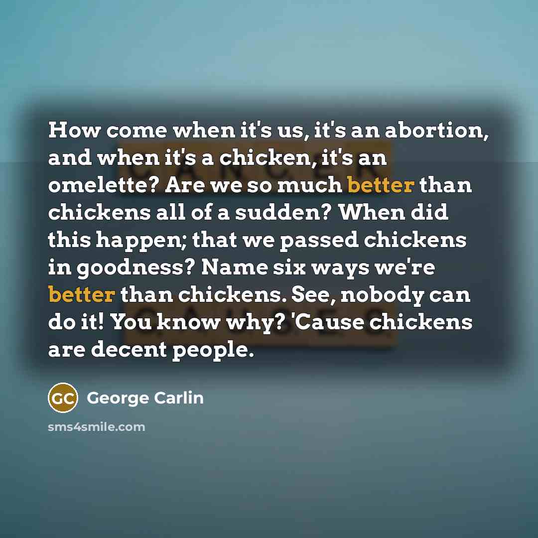 “How come when it's us, it's an abortion, and when it's a chicken, it's an omelette? Are we so much better than chickens all of a sudden? When did this happen; that we passed chickens in goodness? Name six ways we're better than chickens. See, nobody can do it! You know why? 'Cause chickens are…” quote by George Carlin