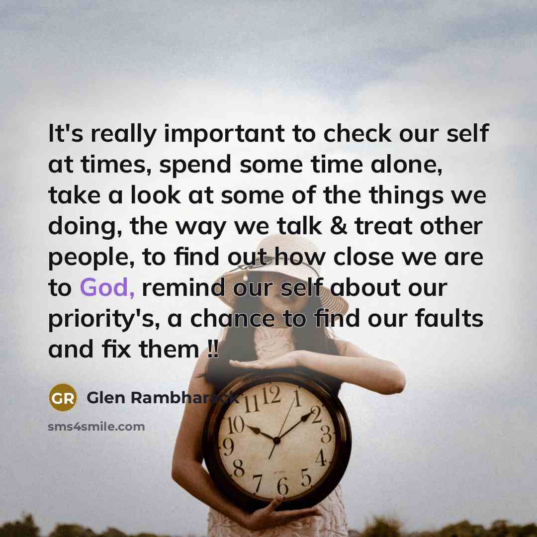 “It's really important to check our self at times, spend some time alone, take a look at some of the things we doing, the way we talk & treat other people, to find out how close we are to God, remind our self about our priority's, a chance to find our faults and fix them !!” quote by Glen Rambharack