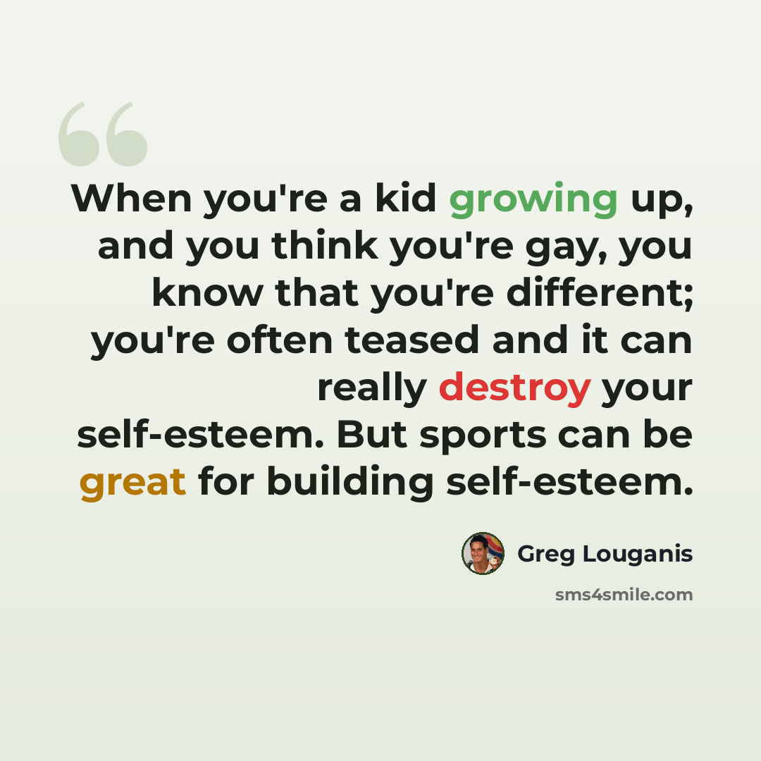 “When you're a kid growing up, and you think you're gay, you know that you're different; you're often teased and it can really destroy your self-esteem. But sports can be great for building self-esteem.” quote by Greg Louganis