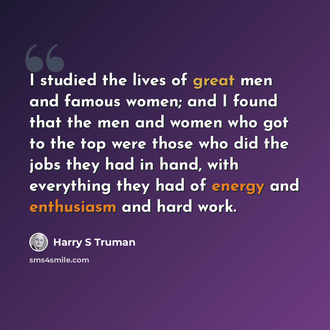 “I studied the lives of great men and famous women; and I found that the men and women who got to the top were those who did the jobs they had in hand, with everything they had of energy and enthusiasm and hard work.” quote by Harry S Truman