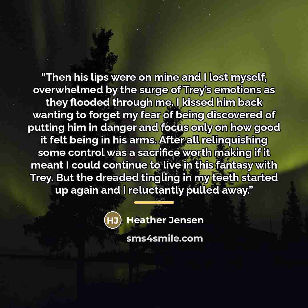 “Then his lips were on mine and I lost myself, overwhelmed by the surge of Trey’s emotions as they flooded through me. I kissed him back wanting to forget my fear of being discovered of putting him in danger and focus only on how good it felt being in his arms. After all relinquishing some control…” quote by Heather Jensen