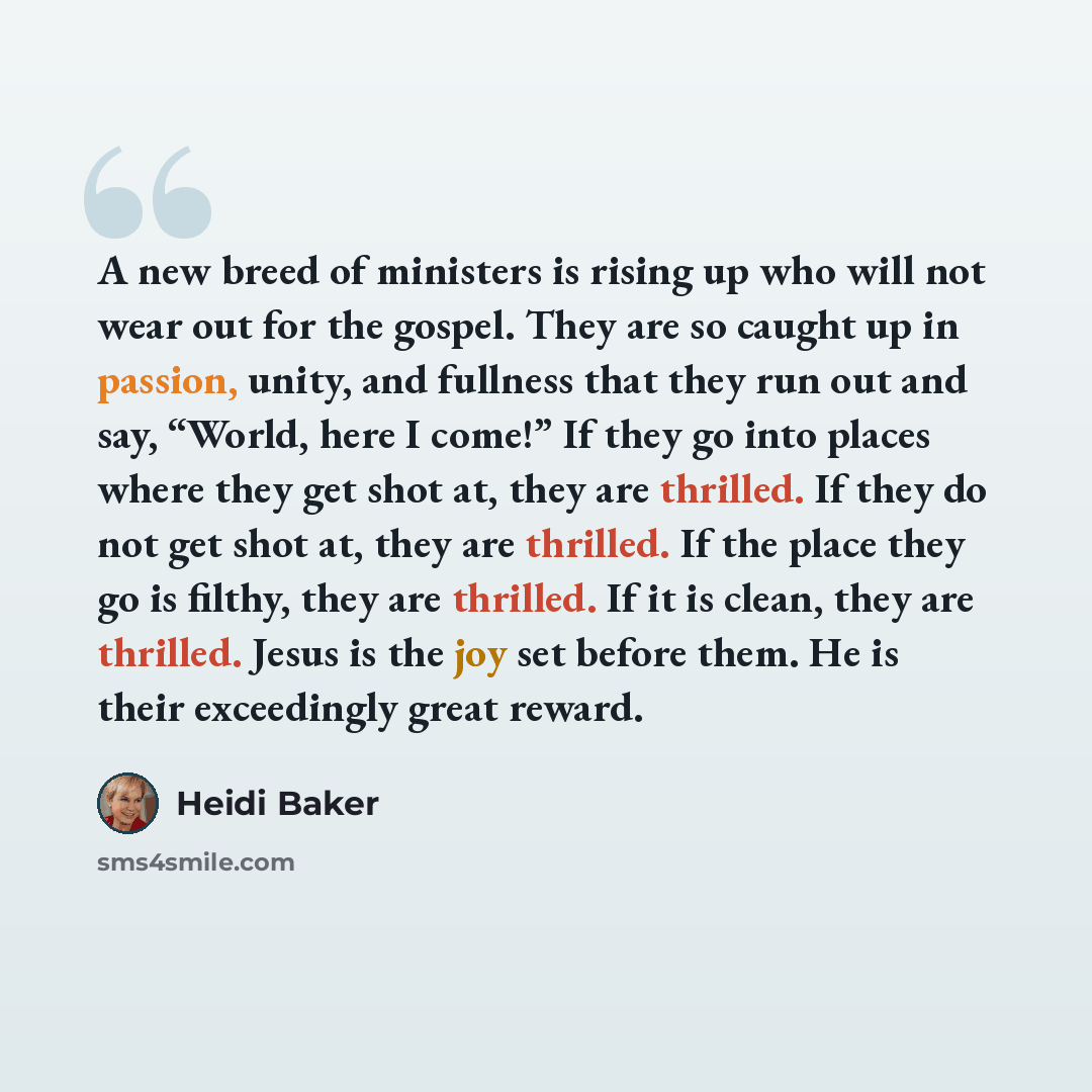 “A new breed of ministers is rising up who will not wear out for the gospel. They are so caught up in passion, unity, and fullness that they run out and say, “World, here I come!” If they go into places where they get shot at, they are thrilled. If they do not get shot at, they are thrilled. If the…” quote by Heidi Baker
