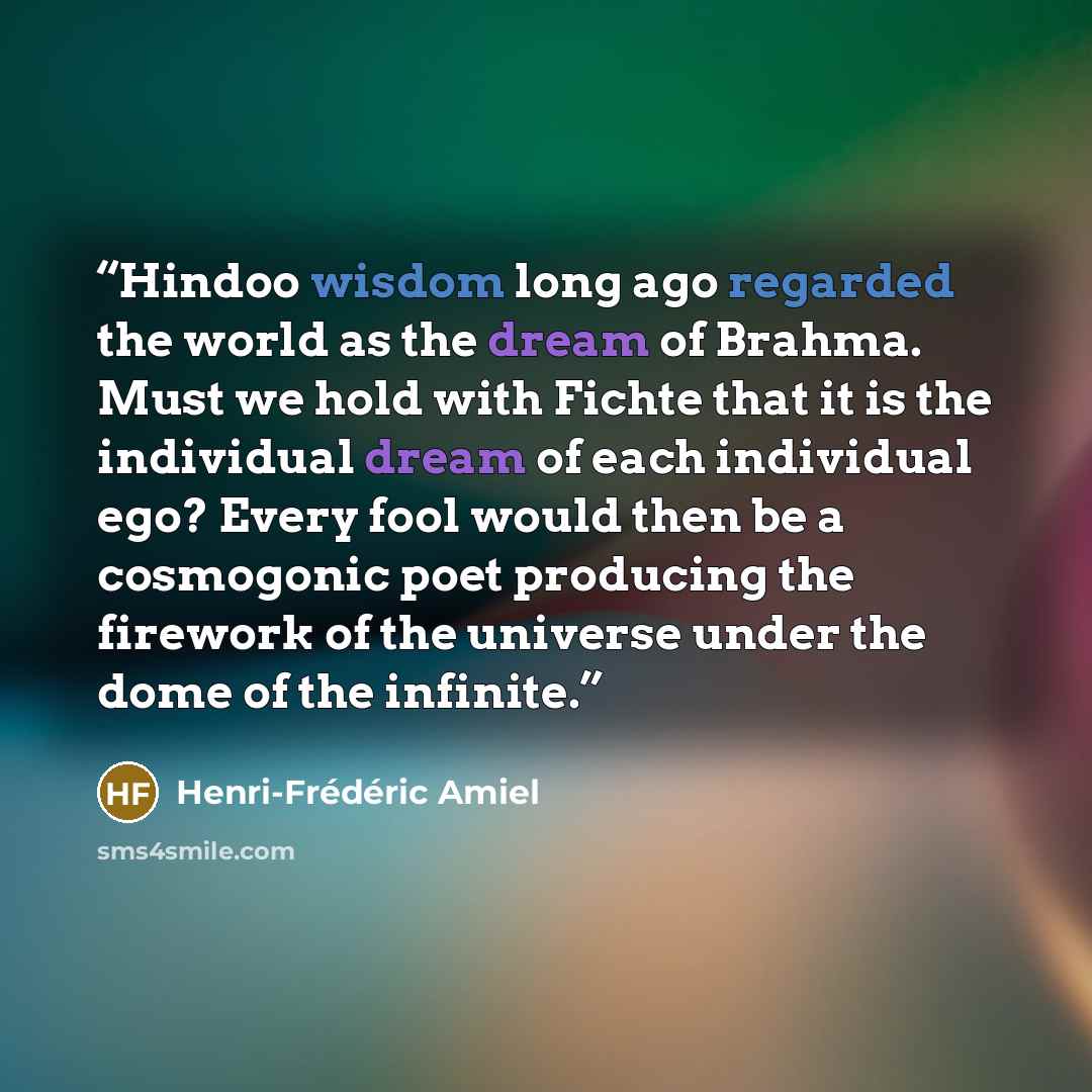 “Hindoo wisdom long ago regarded the world as the dream of Brahma. Must we hold with Fichte that it is the individual dream of each individual ego? Every fool would then be a cosmogonic poet producing the firework of the universe under the dome of the infinite.” quote by Henri-Frédéric Amiel