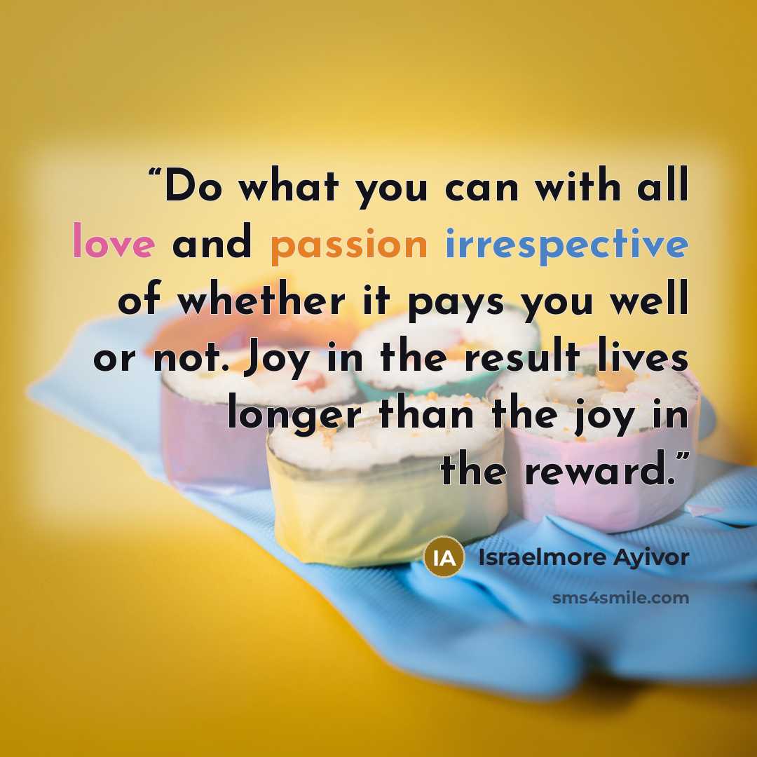 “Do what you can with all love and passion irrespective of whether it pays you well or not. Joy in the result lives longer than the joy in the reward.” quote by Israelmore Ayivor