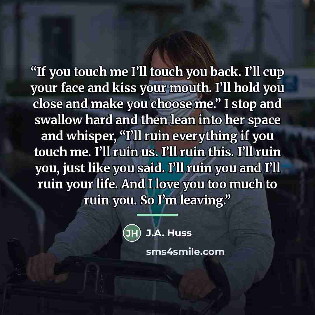 “If you touch me I’ll touch you back. I’ll cup your face and kiss your mouth. I’ll hold you close and make you choose me.” I stop and swallow hard and then lean into her space and whisper, “I’ll ruin everything if you touch me. I’ll ruin us. I’ll ruin this. I’ll ruin you, just like you said. I’ll…” quote by J.A. Huss