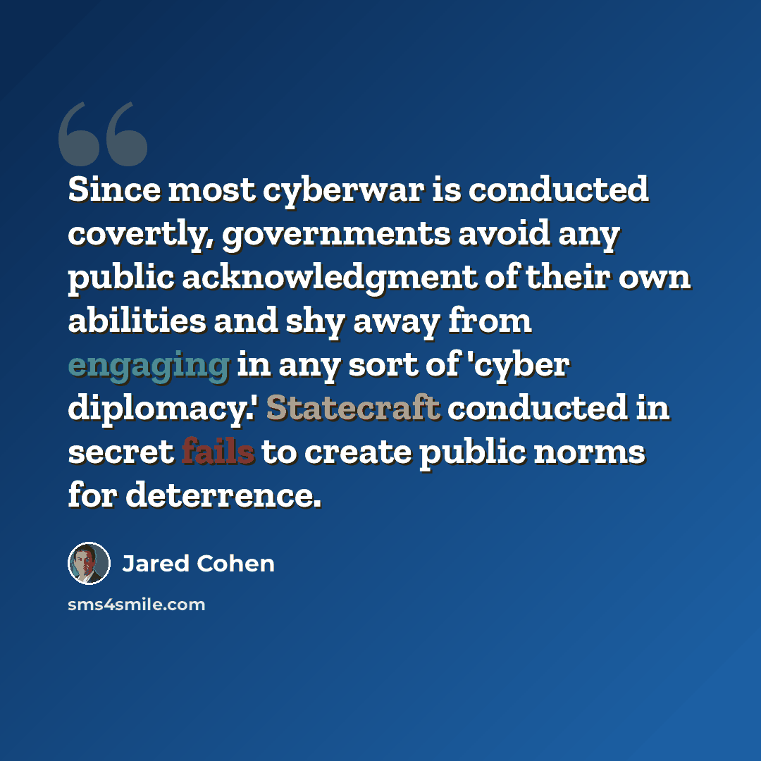 “Since most cyberwar is conducted covertly, governments avoid any public acknowledgment of their own abilities and shy away from engaging in any sort of 'cyber diplomacy.' Statecraft conducted in secret fails to create public norms for deterrence.” quote by Jared Cohen