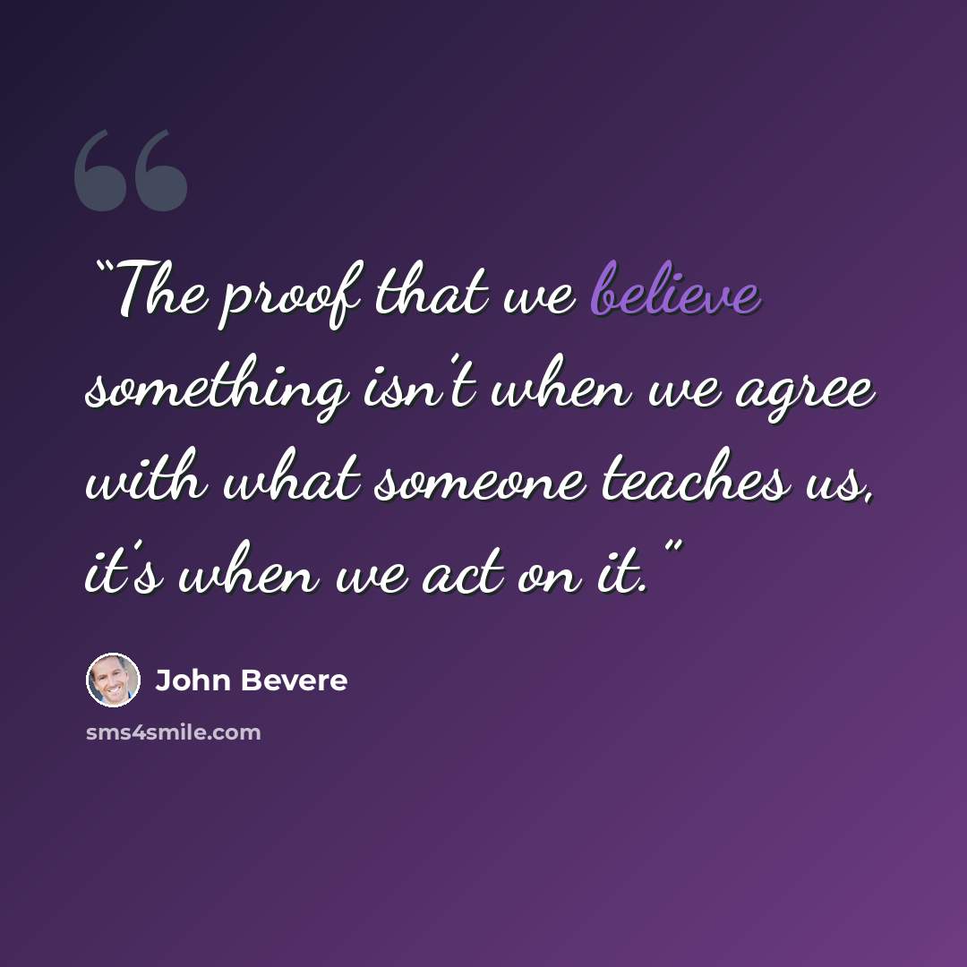 “The proof that we believe something isn’t when we agree with what someone teaches us, it’s when we act on it.” quote by John Bevere