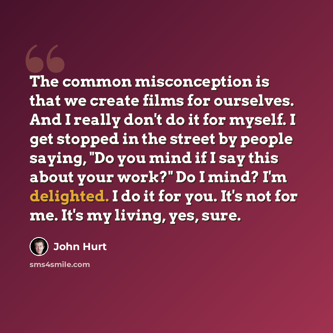 “The common misconception is that we create films for ourselves. And I really don't do it for myself. I get stopped in the street by people saying, "Do you mind if I say this about your work?" Do I mind? I'm delighted. I do it for you. It's not for me. It's my living, yes, sure.” quote by John Hurt