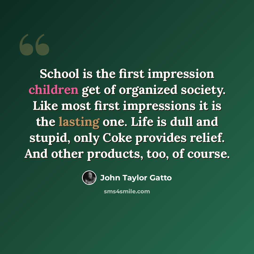“School is the first impression children get of organized society. Like most first impressions it is the lasting one. Life is dull and stupid, only Coke provides relief. And other products, too, of course.” quote by John Taylor Gatto