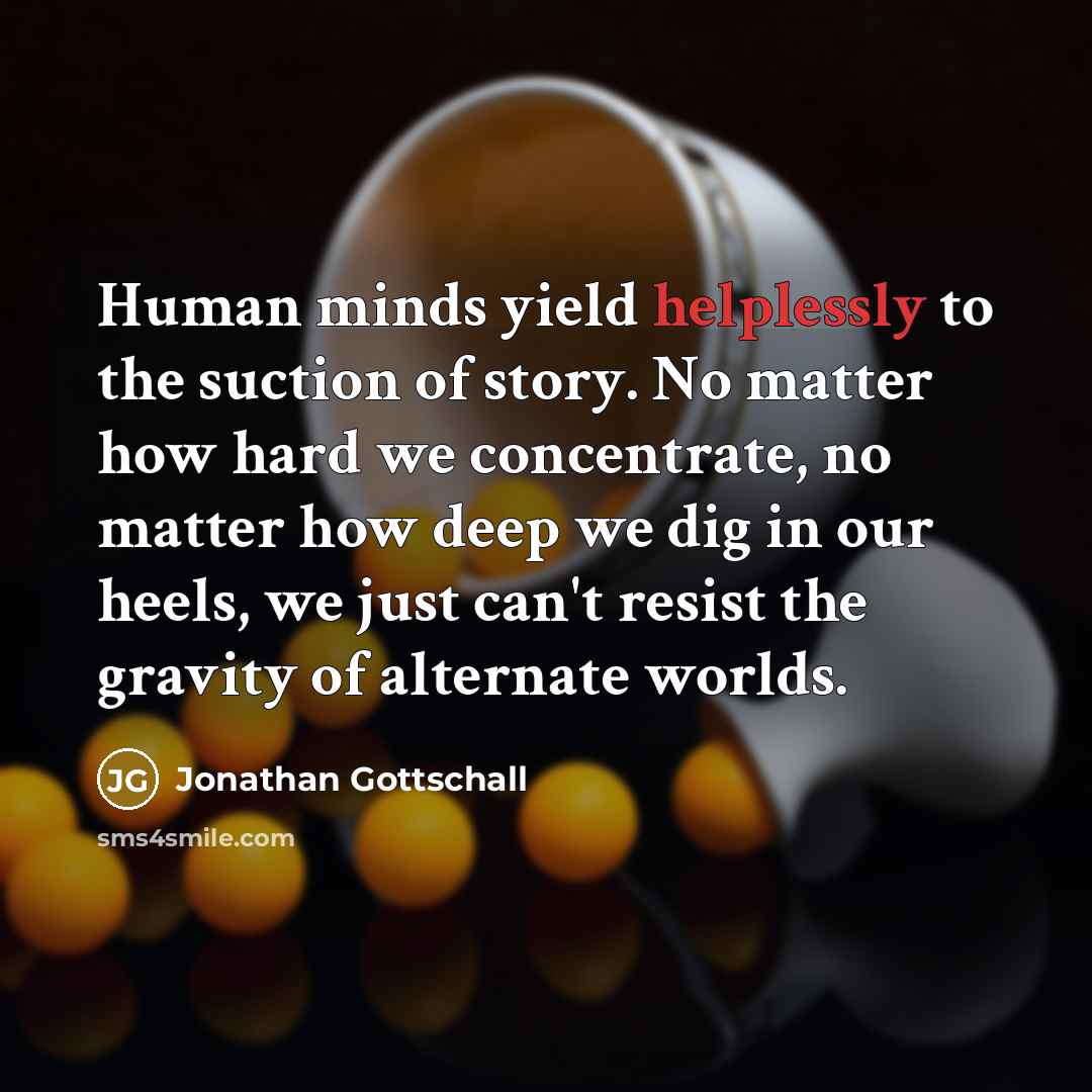 “Human minds yield helplessly to the suction of story. No matter how hard we concentrate, no matter how deep we dig in our heels, we just can't resist the gravity of alternate worlds.” quote by Jonathan Gottschall