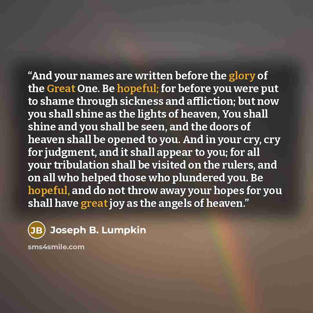 “And your names are written before the glory of the Great One. Be hopeful; for before you were put to shame through sickness and affliction; but now you shall shine as the lights of heaven, You shall shine and you shall be seen, and the doors of heaven shall be opened to you. And in your cry, cry…” quote by Joseph B. Lumpkin