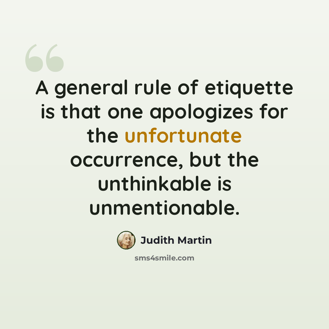 “A general rule of etiquette is that one apologizes for the unfortunate occurrence, but the unthinkable is unmentionable.” quote by Judith Martin