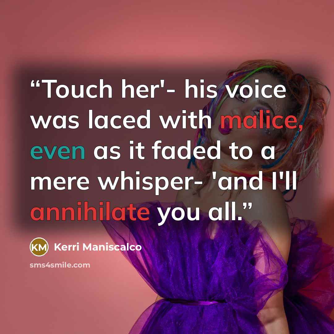 “Touch her'- his voice was laced with malice, even as it faded to a mere whisper- 'and I'll annihilate you all.” quote by Kerri Maniscalco