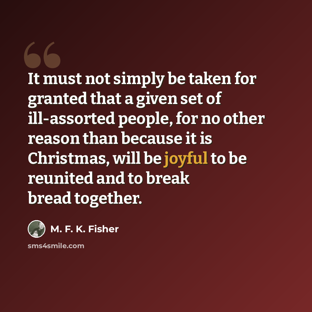 “It must not simply be taken for granted that a given set of ill-assorted people, for no other reason than because it is Christmas, will be joyful to be reunited and to break bread together.” quote by M. F. K. Fisher