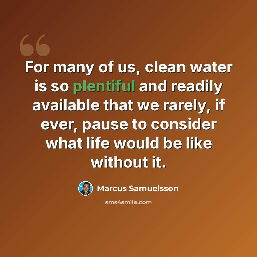 “For many of us, clean water is so plentiful and readily available that we rarely, if ever, pause to consider what life would be like without it.” quote by Marcus Samuelsson