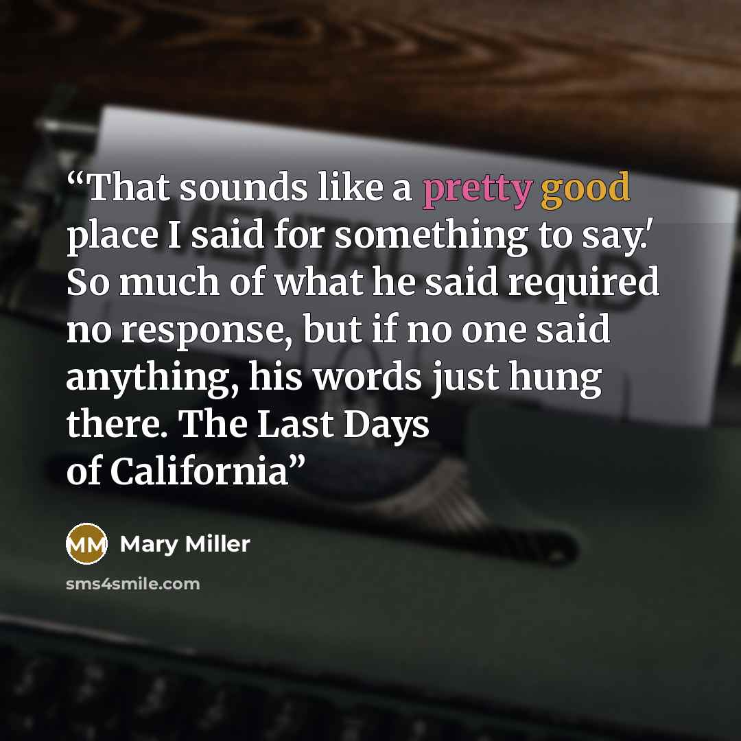 “That sounds like a pretty good place I said for something to say.' So much of what he said required no response, but if no one said anything, his words just hung there. The Last Days of California” quote by Mary Miller