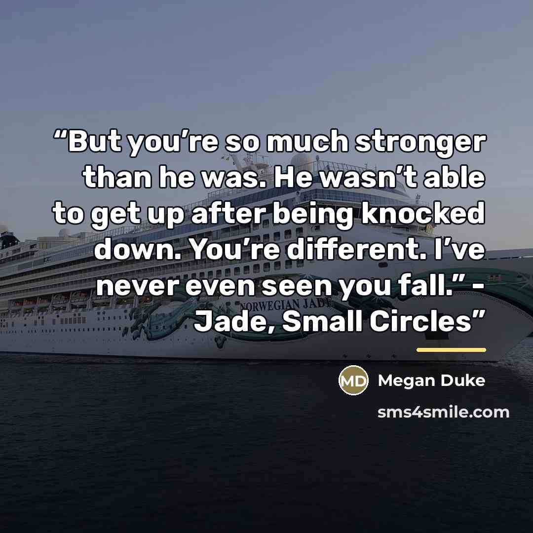 “But you’re so much stronger than he was. He wasn’t able to get up after being knocked down. You’re different. I’ve never even seen you fall.” - Jade, Small Circles” quote by Megan Duke