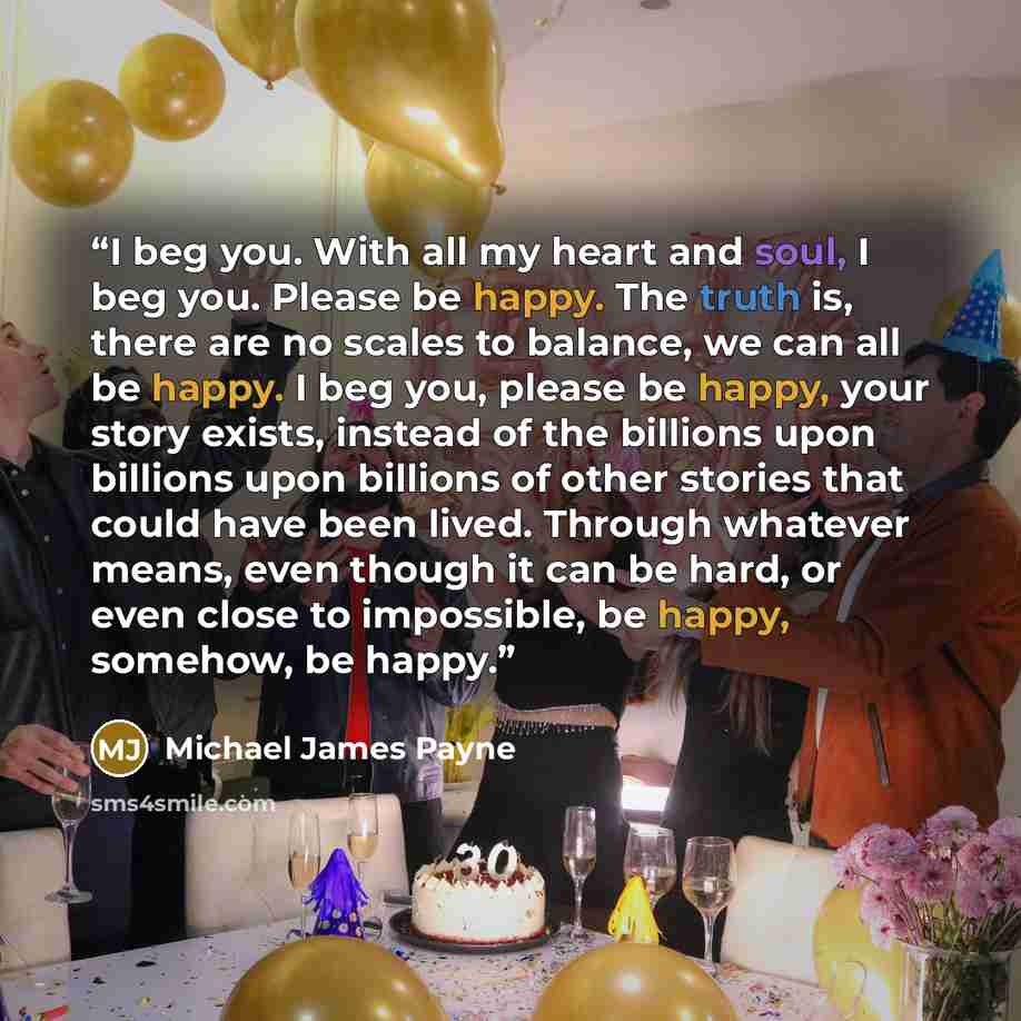 “I beg you. With all my heart and soul, I beg you. Please be happy. The truth is, there are no scales to balance, we can all be happy. I beg you, please be happy, your story exists, instead of the billions upon billions upon billions of other stories that could have been lived. Through whatever…” quote by Michael James Payne