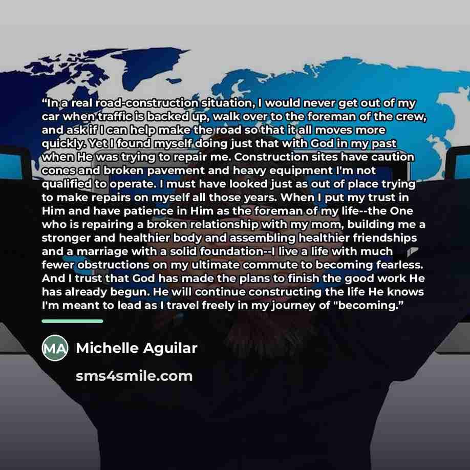 “In a real road-construction situation, I would never get out of my car when traffic is backed up, walk over to the foreman of the crew, and ask if I can help make the road so that it all moves more quickly. Yet I found myself doing just that with God in my past when He was trying to repair me…” quote by Michelle Aguilar