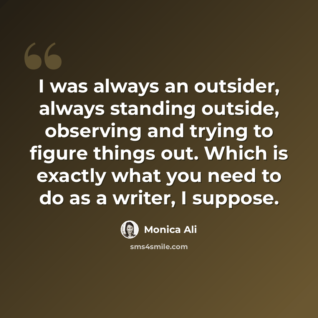 “I was always an outsider, always standing outside, observing and trying to figure things out. Which is exactly what you need to do as a writer, I suppose.” quote by Monica Ali