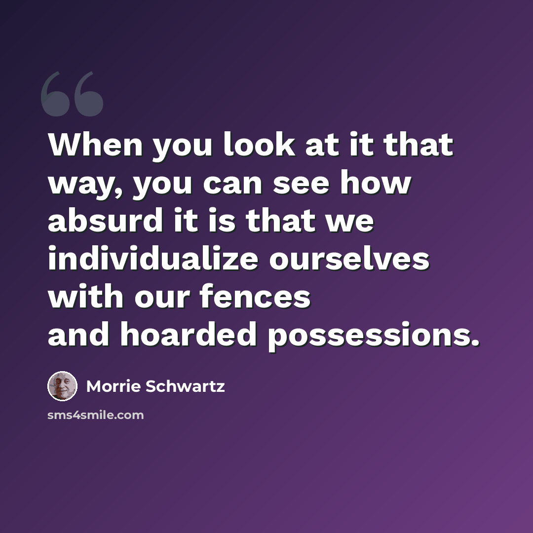 “When you look at it that way, you can see how absurd it is that we individualize ourselves with our fences and hoarded possessions.” quote by Morrie Schwartz