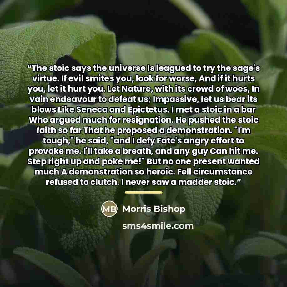 “The stoic says the universe Is leagued to try the sage's virtue. If evil smites you, look for worse, And if it hurts you, let it hurt you. Let Nature, with its crowd of woes, In vain endeavour to defeat us; Impassive, let us bear its blows Like Seneca and Epictetus. I met a stoic in a bar Who…” quote by Morris Bishop