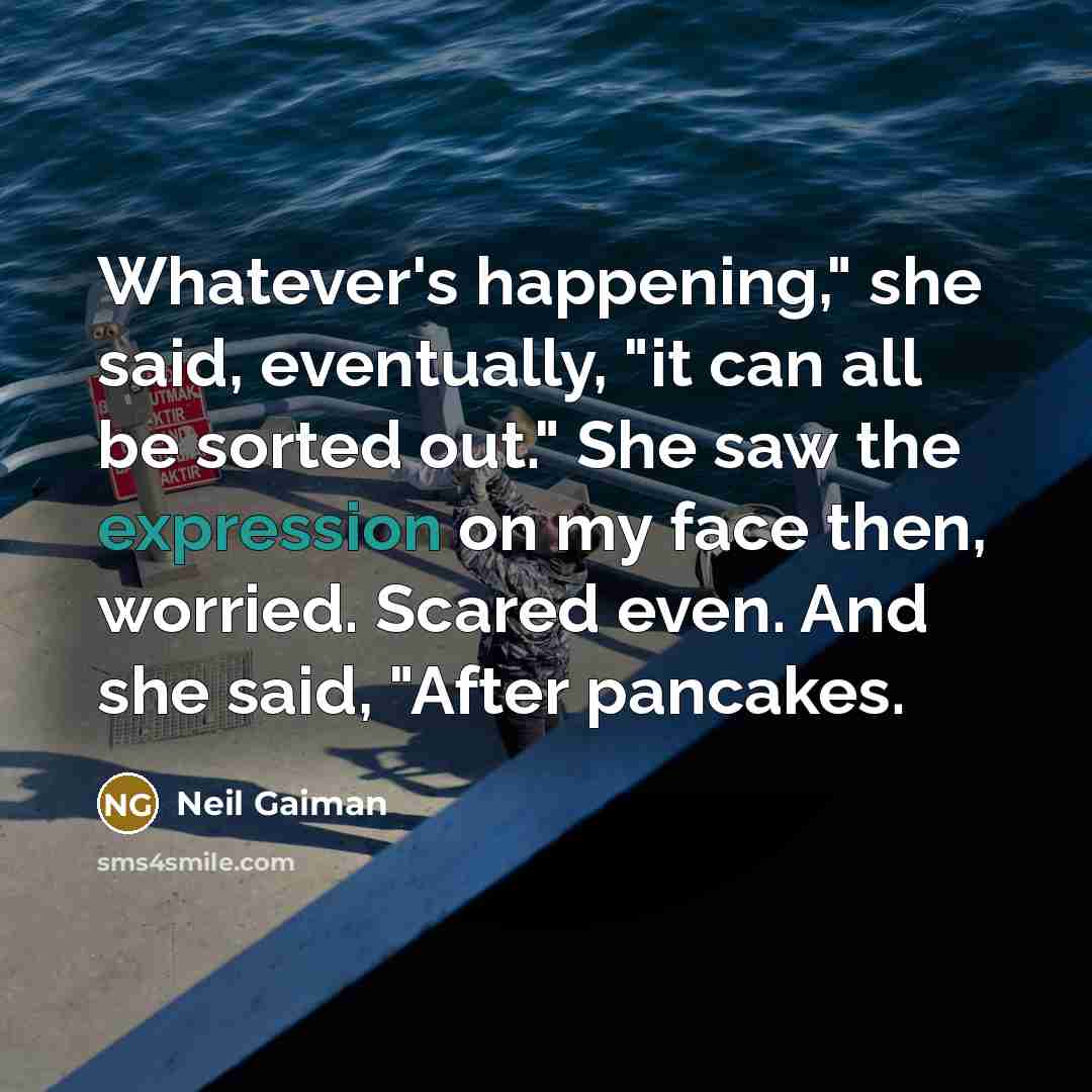 “Whatever's happening," she said, eventually, "it can all be sorted out." She saw the expression on my face then, worried. Scared even. And she said, "After pancakes.” quote by Neil Gaiman