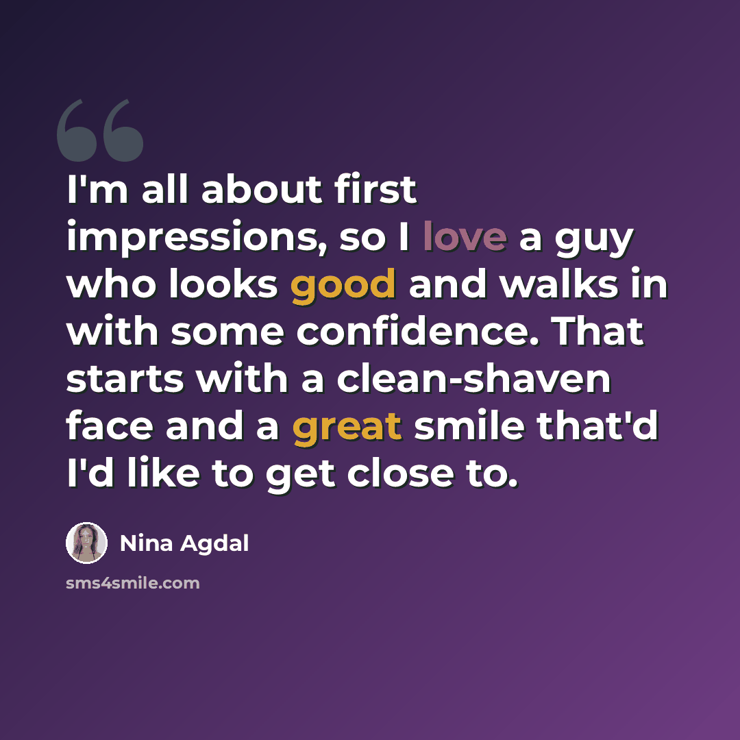 “I'm all about first impressions, so I love a guy who looks good and walks in with some confidence. That starts with a clean-shaven face and a great smile that'd I'd like to get close to.” quote by Nina Agdal