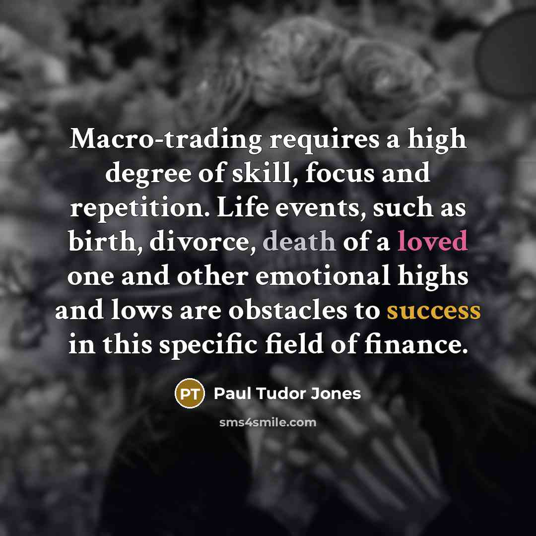 “Macro-trading requires a high degree of skill, focus and repetition. Life events, such as birth, divorce, death of a loved one and other emotional highs and lows are obstacles to success in this specific field of finance.” quote by Paul Tudor Jones