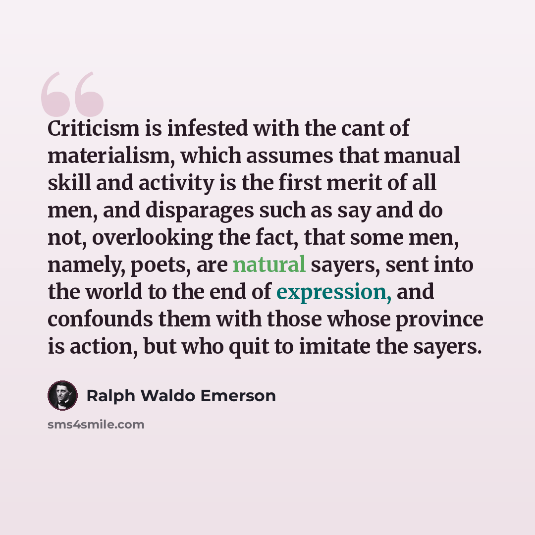 “Criticism is infested with the cant of materialism, which assumes that manual skill and activity is the first merit of all men, and disparages such as say and do not, overlooking the fact, that some men, namely, poets, are natural sayers, sent into the world to the end of expression, and confounds…” quote by Ralph Waldo Emerson